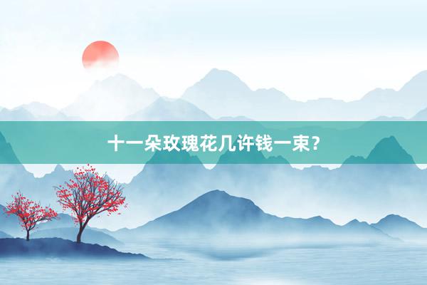十一朵玫瑰花几许钱一束？