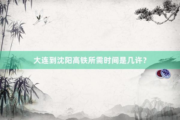 大连到沈阳高铁所需时间是几许？